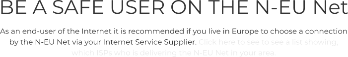 BE A SAFE USER ON THE N-EU Net As an end-user of the Internet it is recommended if you live in Europe to choose a connection by the N-EU Net via your Internet Service Supplier. Click here to see to see a list showing, which ISPs who is delivering the N-EU Net in your area.