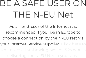 BE A SAFE USER ON THE N-EU Net As an end-user of the Internet it is recommended if you live in Europe to choose a connection by the N-EU Net via your Internet Service Supplier. Click here to see to see a list showing, which ISPs who is delivering the N-EU Net in your area.